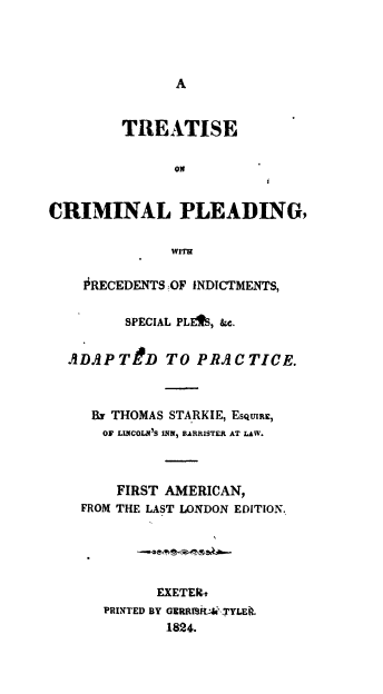 handle is hein.beal/trscmlpl0001 and id is 1 raw text is: 




A


        TREATISE

               ON


CRIMINAL PLEADING,

              WITH

    0RECEDENTS OF INDICTMENTS,

         SPECIAL PLE%, &c.


  ADAPTD TO PRACTICE.



     Rv THOMAS STARKIE, ESQURE,
     OF LINCOLNIS INN, BARRISTER AT LAW.



        FIRST AMERICAN,
    FROM THE LAST LONDON EDITION.





             EXETERk
      PRINTED BY GERRT9Z.YLEk.
              1824.


