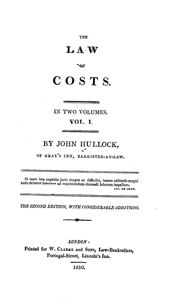 handle is hein.beal/trsdjn0001 and id is 1 raw text is: 





                       THE


                  L   AW





             COSTS.




             IN  TWO   VOLUMES.

                   VOL. I.



         BY   JOHN HULLOCK,

      OF  GRAY'S INN, BARRISTER-AT-LAW.



  Si esset ista cognitio juris magna ac difficilis, tamen utilitatis magni
tudo deberet bominers ad suspiciendum discendi laborem impellere.
                                     C;C. DE ORAT.


THE SECOND EDITION, WITH CONSIDERABLE ADDITIONS.





                   LONDON:
  Printed for W. CLARKE and SoNS, Law.Booksellers,
          Portugal-Street, Lincoln's Inn.

                     1810.



