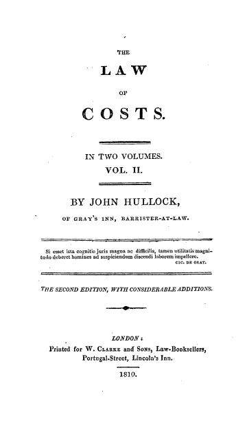 handle is hein.beal/trsdjn0002 and id is 1 raw text is: 





THE


     LAW


          OF


COSTS.


IN  TWO   VOLUMES.

     VOL. II.


  BY   JOHN HULLOCK,

OF GRAY'S  INN, BARRISTER-AT-LAW.


Si esset ista co nitio juris magna ac difficilis, tamen utilitatis magni-
tudo deberet homines ad suspiciendum discendi laborem impellere.
                                    CIC. DE ORAT.



THE SECOND EDITION, WITH CONSIDERABLE ADDITIONS.


                 LONDON  i
Printed for W. CLARKE and SONs, Law-Booksellers,
         Portugal-Street, Lincoln's Inn.

                   1810.


