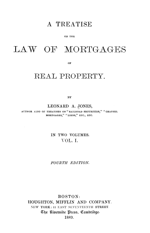 handle is hein.beal/trslawm0001 and id is 1 raw text is: 




            A   TREATISE

                   ON THlE


LAW OF MORTGAGES

                    OF


        REAL PROPERTY.



                    BY

             LEONARD  A. JONES,
   AUTHOR ALSO OF TREATISES ON  RAILROAD SECURITIES, CHATTEL
            MORTGAGES, LIENS, ETC., ETC.


IN TWO VOLUMES.
    VOL. I.




FOURTH EDITION.


           BOSTON:
HOUGHTON, MIFFLIN AND  COMPANY.
NEW  YORK: 11 EAST SEVENTEENTH STREET.
     El0e fliversibe lrces, Cambribge.
              1889.


