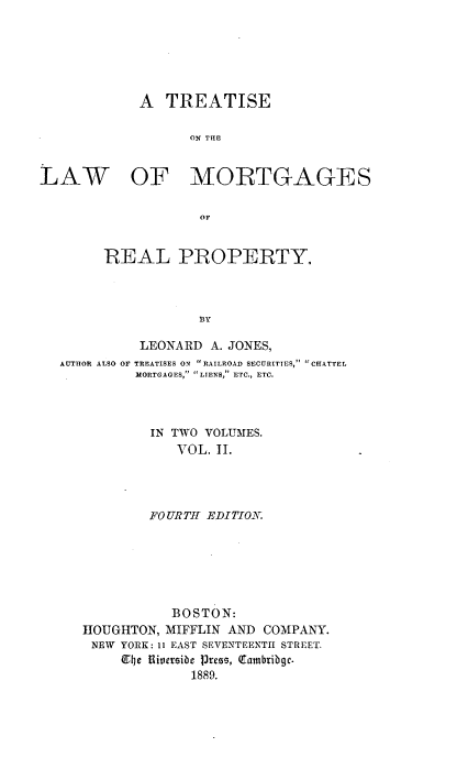 handle is hein.beal/trslawm0002 and id is 1 raw text is: 






A  TREATISE

      ON THlE


LAW


OF MORTGAGES


            of,


REAL PROPERTY.



            BY


          LEONARD  A. JONES,
AUTHOR ALSO OF TREATISES ON RAILROAD SECURITIES, CHATTEL
         MORTGAGES, LIENS, ETC., ETC.



           IN TWO VOLUMES.
               VOL. II.




           FOURTH EDITION


           BOSTON:
HOUGHTON, MIFFLIN AND  COMPANY.
NEW  YORK: 11 EAST SEVENTEENTH STREET.
     ET4je 1iversibe Press, Cambribgc.
              1889.


