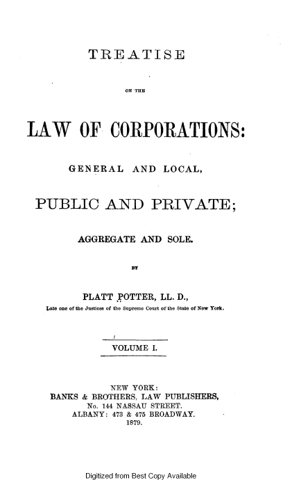 handle is hein.beal/trslwco0001 and id is 1 raw text is: TREATISE
ON THE
LAW OF CORPORATIONS:

GENERAL AND LOCAL,
PUBLIC AND PRIVATE;
AGGREGATE AND SOLE.
By
PLATT POTTER, LL. D.,
;ate one of the Justices of the Supreme Court of the State of New York.

VOLUME I.

NEW YORK:
BANKS & BROTHERS, LAW PUBLISHERS,
No. 144 NASSAU STREET.
ALBANY: 473 & 475 BROADWAY.
1879.

Digitized from Best Copy Available


