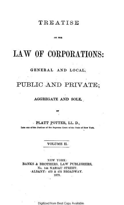 handle is hein.beal/trslwco0002 and id is 1 raw text is: TREATISE
ON THU
LAW OF CORPORATIONS:

GENERAL

AND LOCAL,

PUBLIC AND PRIVATE;
AGGREGATE AND SOLE.
UT
PLATT POTTER, LL. D.,
Late one of the Juatices of the Supreme Court of the State of New York.

VOLUME II.

NEW YORK:
BANKS & BROTHERS, LAW PUBLISHERS,
No. 144 NASSAU STREET.
-ALBANY: 473 & 475 BROADWAY.
1879.

Digitized from Best Copy Available



