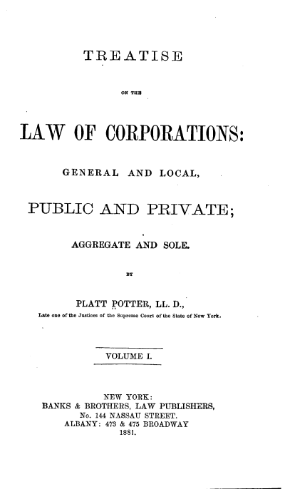 handle is hein.beal/trslwcp0001 and id is 1 raw text is: TREATISE
ON THB
LAW OF CORPORATIONS:

GENERAL

AND LOCAL,

PUBLIC AND PRIVATE;
AGGREGATE AND SOLE.
BY
PLATT POTTER, LL. D.,
Late one of the Justices of the Supreme Court of the State of New York.

VOLUME I.

NEW YORK:
BANKS & BROTHERS, LAW PUBLISHERS,
No. 144 NASSAU STREET.
ALBANY: 473 & 475 BROADWAY
1881.


