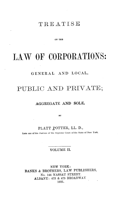 handle is hein.beal/trslwcp0002 and id is 1 raw text is: TREATISE
ON THE
LAW OF CORPORATIONS:

GENERAL

AND LOCAL,

PUBLIC AND PRIVATE;
AGGREGATE AND SOLE.
BY
PLATT NOTTER, LL. D.,
Late one of the Justices of the Supreme Court of the State of New york.

VOLUME II.
NEW YORK:
BANKS & BROTHERS, LAW PUBLISHERS,
No. 144 NASSAU STREET.
ALBANY: 473 & 475 BROADWAY
1881.


