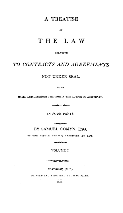 handle is hein.beal/trslwrl0001 and id is 1 raw text is: 




   A TREATISE






THE LAW


       RELATIVE


TO CONTRACTS A1ND AGREEMENTS


             NOT UNDER SEAL.


                   WITH


  CASES AND DECISIONS THEREON IN THE ACTION OF ASSUMPSIT.


         IN FOUR PARTS.




   BY SAMUEL COMYN, ESQ.

OV THE MIDDLE TEMPLE, BARRISTER AT LAW.




          VOLUME I.





          FL.ITBUSf, (Xv. Y.)

  PRINTED AND PUBLISHED BY ISAAC RILEY,

             1809.


