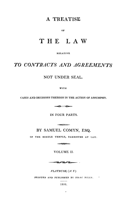 handle is hein.beal/trslwrl0002 and id is 1 raw text is: 





   A TREATISE



          OF



THE LAW



        RELATIVE


TO CONTRACTS AND AGREEMENTS



             NOT UNDER SEAL.



                    WITH


   CASES AND DECISIONS THEREON IN THE ACTION OF ASSUMPSIT.


         IN FOUR PARTS.





   BY SAMUEL COMYN, ESQ.

OF THE MIDDLE TEMPLE, BARRISTER AT LAv,




          VOLUME II.


       PLAgTBUSRf, (V. Y.)

PRINTED AND PUBLISHED 13Y ISAAC RILEY,

           1809.


