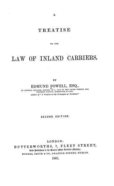 handle is hein.beal/trsolwincr0001 and id is 1 raw text is: A

TREATISE
ON THE
LAW OF INL AND CARRIERS.
BY
EDMUND POWELL, ESQ.,
OF LINCOLN COLLEGE, OXFORD, M.A., AND OF THE INNER TEMPLE AND
WESTERN CIRCUIT, BARRISTER-AT-LAW,
Author of A Treatise on the Principles of Evidence.
SECOND EDITION.
LONDON:
BUTTERWORTIHS, 7, FLEET                STREET,
1Lawt 1ubtiojets to the Que'z faot Excelmt fajeotg ;
HODGES, SMITH & CO., GRAFTON STREET, DUBLIN.
1861.


