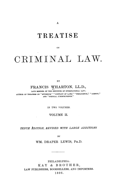 handle is hein.beal/trstecrimlaw0002 and id is 1 raw text is: A

TREATISE
ON
CRIMINAL LAW.
BY
FRANCIS WHARTON, LL.D.,
LATE MEMBER OF THE INSTITUTE OF INTERNATIONAL LAW ;
AUTHOR OF TREATISES ON EVIDENCE, CONFLICT OF LAWS, NEGLIGENCE,', AGENCY,
AND MEDICAL JURISPRUDENCE.
IN TWO VOLUMES.
VOLUME II.
TENTH kDITION, REVISED WITH LARGE ADDITIONS
BY
WM. DRAPER LEWIS, PH.D.

PHILADELPHIA:
KAY    &  BROTHER,
LAW PUBLISHERS, BOOKSELLERS, AND IMPORTERS.
1896.


