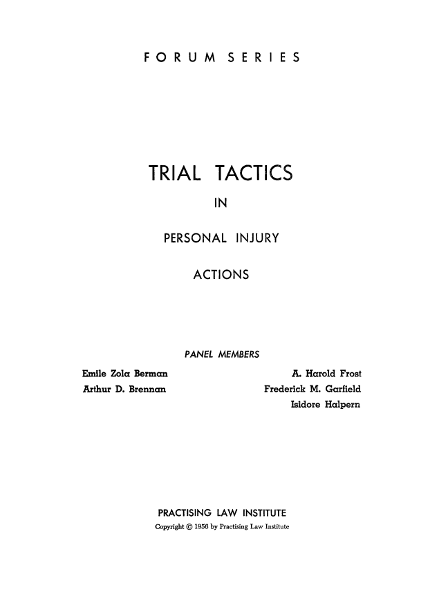 handle is hein.beal/trtcts0001 and id is 1 raw text is: 



FORUM SERI ES


TRIAL TACTICS

           IN


PERSONAL


INJURY


ACTIONS






PANEL MEMBERS


Emile Zola Berman
Arthur D. Brennan


     A. Harold Frost
Frederick M. Garfield
     Isidore Halpern


PRACTISING LAW INSTITUTE
Copyright @ 1956 by Practising Law Institute


