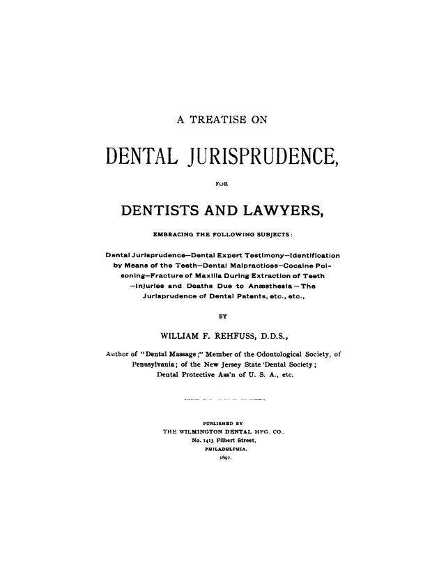 handle is hein.beal/trtdnt0001 and id is 1 raw text is: 















                A TREATISE ON




DENTAL JURISPRUDENCE,


                        FOR



   DENTISTS AND LAWYERS,


          EMBRACING THE FOLLOWING SUBJECTS:


Dental Jurisprudence-Dental Expert Testimony-identification
  by Means of the Teeth-Dental Malpractices-Cocalne Pol-
  soning-Fracture of Maxilla During Extraction of Teeth
     -injuries and Deaths Due to Anesthesia-The
        Jurisprudence of Dental Patents, etc., etc.,


                         BY


            WILLIAM F. REHFUSS, D.D.S.,

Author of Dental Massage ; Member of the Odontological Society, of
      Pennsylvania; of the New Jersey State 'Dental Society;
           Dental Protective Ass'n of U. S. A., etc.






                     PUBLISHBD BY
             THIE WILMINGTON DENTAL MFG. CO.,
                   No. 1413 Filbert Street,
                      PHILADELPHIA.
                         1892.


