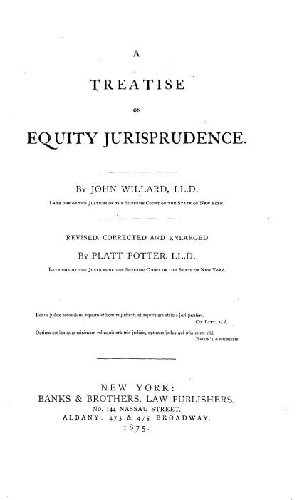 handle is hein.beal/trteqj0001 and id is 1 raw text is: 






A


               TREATISE


                          ON



EQ UITY JURISPRUDENCE.






            By  JOHN   WILLARD, LL.D.

     LATE ONE OF THE JUSTICES OF THE SUPREME COURT OF THE STATE OF NEW YORK.




          REVISED. CORRECTED  AND  ENLARGED


             By PLATT POTTER. LL.D.

     LATE ONE OF THE JUSTICES OF THE SUPRME COURT OF THE STATE OF NEW YORK.





  Bonus judex secundum mquum et bonum judicat, et xquitatem stricto juri prxfert.
                                         Co. LITT. 24 b.
  Optima est lex que minimum relinquit arbitrio judicis, optimus index qui minimum sibi.
                                         BACON'S APHORISMS.






                  NEW YORK:
   BANKS & BROTHERS, LAW PUBLISHERS.
                No. 144 NASSAU STREET.
         ALBANY: 473 & 475 BROADWAY.
                        1875.


