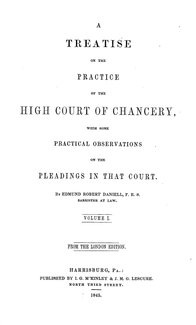 handle is hein.beal/trthcchp0001 and id is 1 raw text is: 



A


TREATISE


      ON THE


   PRACTICE


      OF THE


HIGH COURT OF CHANCERY,


                 WITH SOME


         PRACTICAL OBSERVATIONS


                  ON THE


PLEADINGS IN THAT


COURT.


    By EDMUND ROBERT DANIELL, F. R. S.
          BARRISTER AT LAW.


          VOLUME I.




       FROM THE LONDON EDITION.



       HARRISBURG, PA.:
PUBLISHED BY I. G. M'KINLEY & J. M. G. LESCURE.
        NORTH THIRD STREET.

             1845.


