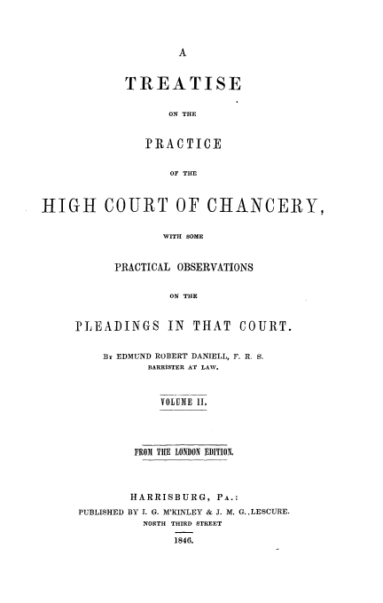handle is hein.beal/trthcchp0002 and id is 1 raw text is: 




A


TREATISE


      ON THE


   PR A CTICE


       OF TE


HIGH COURT OF CHANCERY,


                  WITH SOME


           PRACTICAL OBSERVATIONS


                   ON THE


PLEADINGS IN THAT COURT.


    By EDMUND ROBERT DANIELL, F. R. S.
           BARRISTER AT LAW.



             VOLUME II.




         FROM THE LONDON EDITION,




         HARRISBURG, PA.:
 PUBLISHED BY I. G. M'KINLEY & J. M. G..LESCURE.
          NORTH THIRD STREET

               1846.


