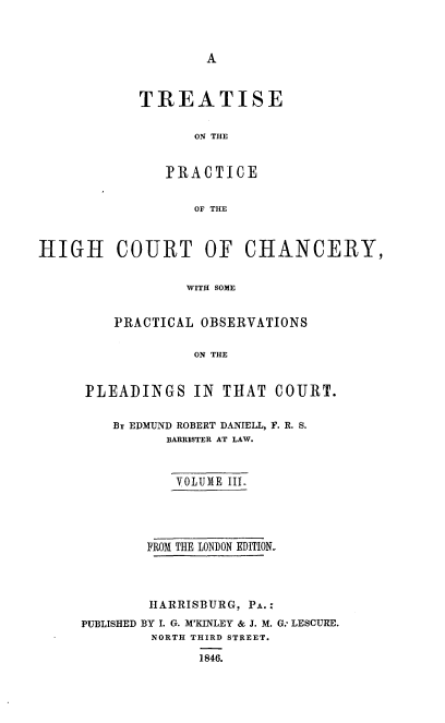 handle is hein.beal/trthcchp0003 and id is 1 raw text is: 



A


TREATISE

       ON THE


   I? RA C T I C E


       OF THE


HIGH COURT OF CHANCERY,


                  WITH SOME


         PRACTICAL OBSERVATIONS

                   ON THE


PLEADINGS IN THAT COURT.

    Br EDMUND ROBERT DANIELL, F. R. S.
          BARRISTER AT LAW.


          VOLUME III.




        FROM THE LONDON EDITION-




        HARRISBURG, PA.-
PUBLISHED BY I. G. M'KINLEY & J. M. G., LESCURE.
        NORTH THIRD STREET.

              1846.


