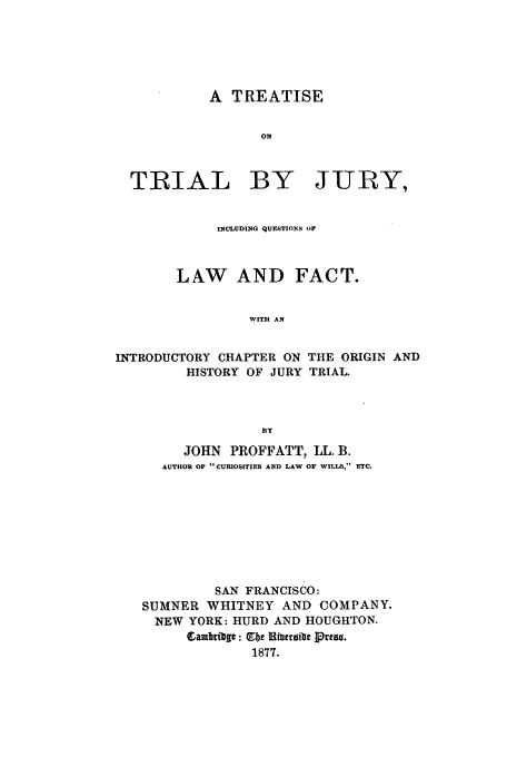 handle is hein.beal/trtiljry0001 and id is 1 raw text is: A TREATISE
ON
TRIAL BY JURY,
INCLUDING QUESTIONS OF
LAW AND FACT.
W.ITHI AN
INTRODUCTORY CHAPTER ON THE ORIGIN AND
HISTORY OF JURY TRIAL.
By
JOHN PROFFATT, LL. B.
AUTHOR OF  CURIOSITIES AND LAW OF WILLS, ETC.
SAN FRANCISCO:
SUMNER WHITNEY AND COMPANY.
NEW YORK: HURD AND HOUGHTON.
Sambritle: Ube Ribergite Press.
1877.


