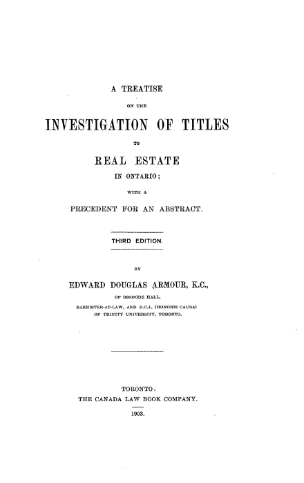 handle is hein.beal/trtinvgont0001 and id is 1 raw text is: 












              A  TREATISE

                  014 THE


INVESTIGATION OF TITLES

                   TO


           REAL ESTATE

               IN ONTARIO;

                  WITH A


PRECEDENT   FOR AN  ABSTRACT.




         THIRD EDITION.



              BY


EDWARD   DOUGLAS  ARMOUR,  K.C.,
          OF OSGOODE HALL,
  BARRISTER-AT-LAW, AND D.C.L. (HONORIS CAUSA)
      OF TRINITY UNIVERSITY, TORONTO.


         TORONTO:
THE CANADA LAW BOOK COMPANY.

            1903.


