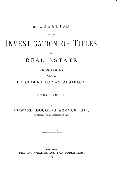handle is hein.beal/trtinvto0001 and id is 1 raw text is: 







           A  TREATISWY


                 ON THE



INVESTIGATION O0.F TITLES

                  TO


REAL


ESTATE


           IN ONTARIO;

             WITH A

 PRECEDENT  FOR AN  ABSTRACT.



         SECOND EDITION.


               BY

EDWARD   DOUGLAS  ARMOUR,  Q.C.,
        OF OSGOODE HALL, BARRISTER-AT-LAW.











             TORONTO:
  THE CARSWELL Co. LTD., LAW PUBLISHERS.
              1894.


