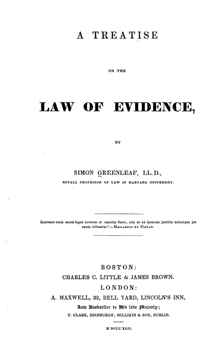 handle is hein.beal/trtlawend0001 and id is 1 raw text is: 





            A TREATISE





                       ON. THE






LAW OF EVIDENCE,





                         BY


           SIMON   GREENLEAF, LL. D.,
       ROYALL PROFESSOR OF LAW IN HARVARD UNIVERSITY.






Quorsum enim sacri leges invents et eancitm fuere, nisi ut ex ipsarum justitia unicuique jus
              suum tribuatur?-MAscARnus EX ULPIAN.


                BOSTON:

    CHARLES   C. LITTLE & JAMES  BROWN.

                LONDON:

A. MAXWELL,   32, BELL YARD,  LINCOLN'S INN,
         tato 3ookseller to Mrs late -Majestp;
     T. CLARK, EDINBURGH; MILLIKIN & SON, DUBLIN.

                  M DCCC XLII.


