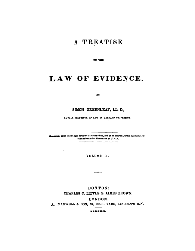 handle is hein.beal/trtlawend0002 and id is 1 raw text is: 










            A   TREATISE



                     ON THE




LAW OF EVIDENCE.



                       BY


           SIMON  GREENLEAF,   LL. D.,.

       ROYALL PROFESSOR OF LAW IN HARVARD UNIVERSITY.




Georm enius sacr lege invents et asemie her, all ut ax ipearm justitia unicnique jus
              umn uibusturP- MAscAos s ULPrAw.




                  VOLUME   II.








                  1OS   TON:
       CHARLES  C. LITTLE & JAMES BROWN.
                   LONDON:
 A. MAXWELL  & SON, 39, BELL YARD, LINCOLN'S INN.
                    N DCCC XLVI.


