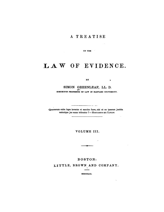 handle is hein.beal/trtlawend0003 and id is 1 raw text is: 











               A  TREATISE




                      ON THE





LAW OF EVIDENCE.



                        BY           9


           SIMON   GREENLEAF, LL. D.
       EMERITUS PROFESSOR OF LAW IN HARVARD UNIVERSITY.





   Quorsurn enim leges inventm et sancite fuere, nisi ut ex ipsaram justitia
         unicuique jus suum tribuatur ? - MASCARDUS EX ULPIAN.






                  VOLUME III.









                  BOSTON:

      LITTLE,   BROWN AND COMPANY.


                     MDCCCLIII.


