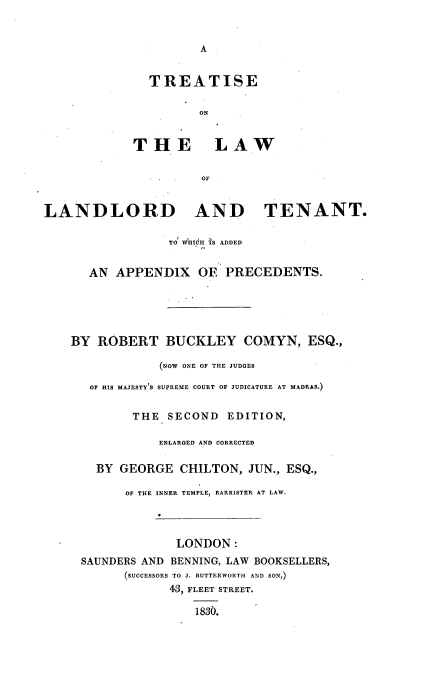 handle is hein.beal/trtllrd0001 and id is 1 raw text is: 


                      A


               TREATISE

                      ON


             THE LAW

                      OF


LANDLORD AND TENANT.

                  TO' uHtdH 1S ADDED


      AN  APPENDIX OE PRECEDENTS.





    BY  ROBERT   BUCKLEY COMYN, ESQ.,

                (NOW ONE OF THE JUDGES
      OF HIS MAJESTY'S SUPREME COURT OF JUDICATURE AT MADRAS.)


            THE  SECOND   EDITION,

                ENLARGED AND CORRECTED

       BY  GEORGE  CHILTON,  JUN., ESQ.,

           OF THE INNER TEMPLE, BARRISTER AT LAW.




                   LONDON:
     SAUNDERS AND BENNING, LAW BOOKSELLERS,
           (SUCCESSORS TO J. BUTTERWORTH AND SON,)
                  43, FLEET STREET.

                     1830.


