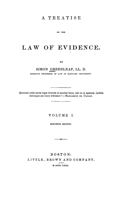 handle is hein.beal/trtloe0001 and id is 1 raw text is: 





           A  TREATISE




                   ON THE





LAW OF EVIDENCE.


         SIMON   GREENLEAF, LL. D.
      EMERITUS PROFESSOR OF LAW IN HARVARD UNIVERSITY.






Quorsum enim sacra leges invente et sancitH fuere, nisi ut ex ipsarum justitia
      unicuique jus suum tribuatur ?-MASCARDUS EX ULPIAN.






                VOLUME I.


                ELEVENTH EDITION.




                       -4.





                 BOSTON:

     LITTLE,   BROWN AND COMPANY.

                  M DCCC LXIII.


