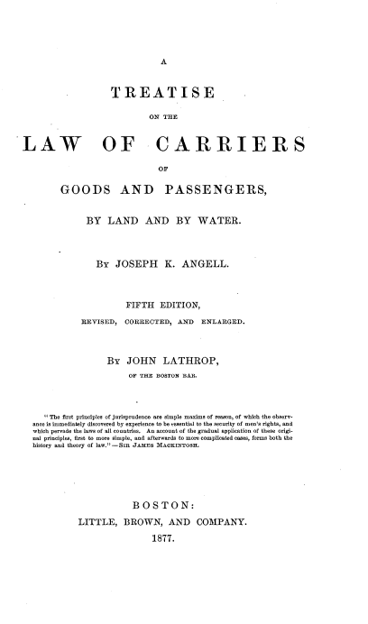 handle is hein.beal/trtlwcgp0001 and id is 1 raw text is: 





A


                   TREATISE

                           ON THE


LAW OF CARRIERS

                             OF

        GOODS AND PASSENGERS,


              BY  LAND AND BY WATER.




                By  JOSEPH K. ANGELL.




                      FIFTH   EDITION,

             REVISED, CORRECTED,  AND  ENLARGED.



                  By   JOHN   LATHROP,
                       OF THE BOSTON BAR.




     The first principles of jurisprudence are simple maxims of reason, of which the observ-
  ance is immediately discovered by experience to be essential to the security of men's rights, and
  which pervade the laws of all countries. An account of the gradual application of these origi-
  nal principles, first to more simple, and afterwards to more complicated cases, forms both the
  history and theory of law. -SIR JAMES MACKINTOSH.






                        BOSTON:

            LITTLE,   BROWN, AND COMPANY.

                            1877.


