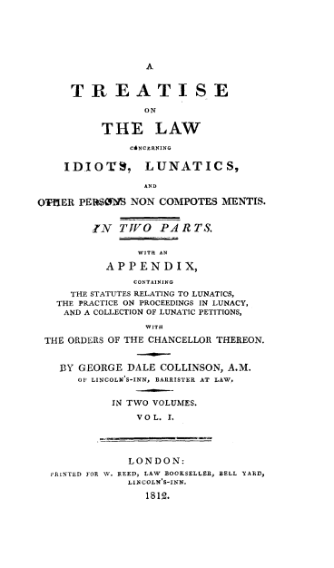 handle is hein.beal/trtlwcil0001 and id is 1 raw text is: 






A


     TREATISE

                ON


          T HE LAW

              C&NCERNING

    IDIOTS, LUNATICS,

                AND

OTHER PERSOS  NON  COMPOTES MENTIS.


        IN   TVO   PA RTS.


               WITH AN

          APPENDIX,
               CONTAINING
     THE STATUTES RELATING TO LUNATICS,
   THE PRACTICE ON PROCEEDINGS IN LUNACY,
   AND A COLLECTION OF LUNATIC PETITIONS,

                 WITH

 THE ORDERS OF THE CHANCELLOR THEREON.


   BY GEORGE  DALE COLLINSON, A.M.
      OF LINCOLN'S-INN, BARRISTER AT LAW.


           IN TWO VOLUMES.

               VOL. 1.




               LONDON:
  PRINTED FOR W. REED, LAW BOOKSELLER, BELL YARD,
              LIN COLN'S-INN.

                 1812.


