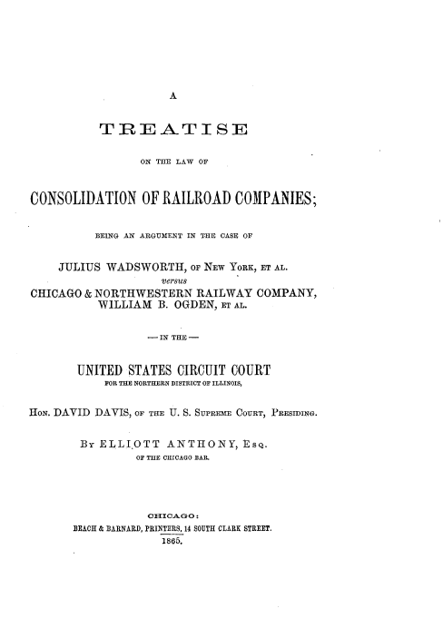handle is hein.beal/trtlwcrrc0001 and id is 1 raw text is: 








A


           TREATI SE


                 ON THE LAW OF



CONSOLIDATION OF RAILROAD COMPANIES;


          BEING AN ARGUMENT IN THE CASE OF


    JULIUS  WADSWORTH,   OF NEW YORK, ET AL.
                    versus
CHICAGO  & NORTHWESTERN   RAILWAY  COMPANY,
           WILLIAM  B. OGDEN, ET AL.


                  - IN THE -


       UNITED  STATES  CIRCUIT COURT
            FOR THE NORTHERN DISTRICT OF ILLINOIS,


HoN. DAVID DAVIS, OF THE U. S. SUPREME COURT, PRESIDING.


        By ELLI.OTT  ANTHONY, EsQ.
                OF THE CHICAGO BAR.





                  CTICAGO:
       BEACH & BARNARD, PRINTERS, 14 SOUTH CLARK STREET.
                    1865.


