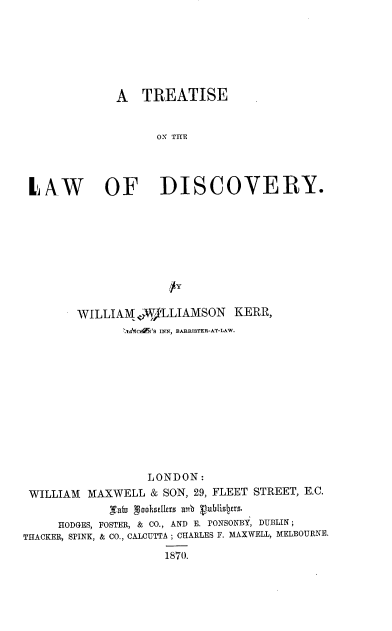 handle is hein.beal/trtlwdisy0001 and id is 1 raw text is: 






            A TREATISE


                  O THE




LAW OF DISCOVERY.


        WILLIAM AW)LLIAMSON   KERR,
              IAC5 'S INN, BARRISTER-AT-LAW.











                  LONDON:
 WILLIAM MAXWELL & SON, 29, FLEET STREET, E.C.
            bafm ooks erszrb Vn blislpr .
     HODGES, FOSTER, & CO., AND E. rONSONBY, DUBLIN;
THACKER, SPINK, & CO., CALCUTTA; CHARLES F. MAXWELL, MELBOURNE.
                    1870.


