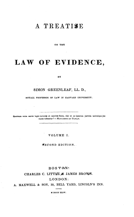 handle is hein.beal/trtlwev0001 and id is 1 raw text is: 







           A TREATIZE




                      ON THE





 LAW OF EVIDENCE,



                       BY



           SIMON  GREENLEAF, LL.   D.,

       ROYALL PROFESSOR OF LAW IN HARVARD UNIVERSITY.





Quorsum  enim  saerm leges invents et sancitm  mere, nisi ut ex ipsaruin justitia unicuique jus
             suum tribuatur?-MAsCARUS Ex ULnerr.




                  VOLUME I.


               WECOND  EDITION.






                  BOS  T (kN*

      CHARLES  C. LITTIdE  JAMES  BROWN.
                   LONDON:

A. MAXWELL   & SON, 32, BELL YARD, LINCOLN'S INN.


M DCCC XLIV.


