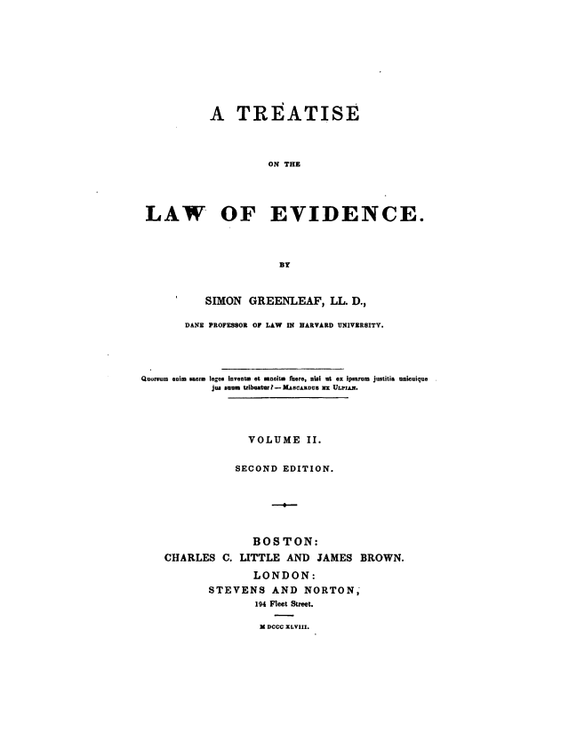 handle is hein.beal/trtlwev0002 and id is 1 raw text is: 










           A TREATISE



                     ON THE




 LAW OF EVIDENCE.



                       BY


           SIMON  GREENLEAF,   LL. D.,

       DANE PROFESSOR OF LAW IN HARVARD UNIVERSITY.




Quorsum enim sacre leges Invents et sncits faere, nisi at ex ipearum justitia unicuique
            Jun sum triboatur?-KMACALDCS X ULPIAN.


              VOLUME II.


            SECOND  EDITION.






               BOSTON:
CHARLES   C. LITTLE AND  JAMES  BROWN.

               LONDON:
       STEVENS AND NORTON,
               194 Fleet Street.


X DCCC ILVIII.


