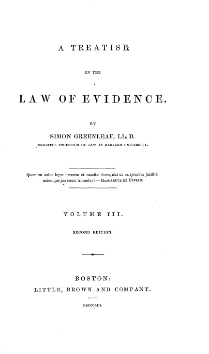 handle is hein.beal/trtlwev0003 and id is 1 raw text is: 









            A   TREATISB




                    ON THE





LAW OF EYIDENCE.




                      BY


          SIMON  GREENLEAF,   LL. D.
      EMERITUS PROFESSOR OF LAW IN HARVARD UNIVERSITY.





  Quorsum enim leges invents et sancitm fuere, nisi ut ex ipsaram justitia
       unicuique jus suum tribuatur? - MASCARDUS El ULPIAN.






              VOLUME III.



                 SECOND EDITION.









                 BOSTON:

     LITTLE,   BROWN   AND   COMPANY.


MDCCCLIII.


