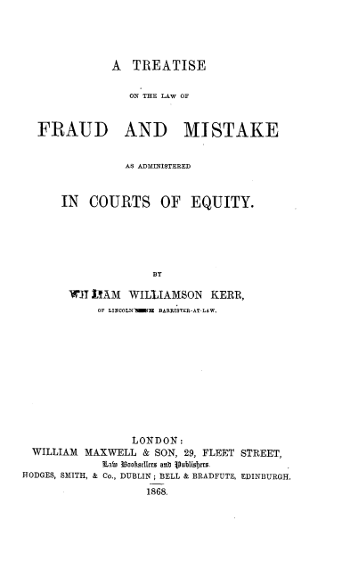 handle is hein.beal/trtlwfmk0001 and id is 1 raw text is: 




               A  TREATISE


                  ON THE LAW OF



   FRAUD AND MISTAKE


                 AS ADMINISTERED



      IN   COURTS OF EQUITY.






                      BY

        WJI LIAM  WILLIAMSON   KERR,
            OF LINCOLNTIMNE BARRISTER-AT-LAW.












                  LONDON:
  WILLIAM MAXWELL   & SON, 29, FLEET STREET,
             n  33ooftedIrrz anit jubilisbtts .
HODGES, SMITH, & Co., DUBLIN; BELL & BRADFUTE, EDINBURGH.
                    1868.


