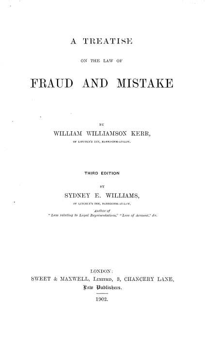 handle is hein.beal/trtlwfmks0001 and id is 1 raw text is: 







             A   TREATISE



                ON THE LAW  OF




FRAUD AND MISTAKE







                      BY

       WILLIAM WILLIAMSON KERR,
              OF LINCOLN'S INN, BARRISTER-AT-LAW.






                 THIRD EDITION


                      BY

           SYDNEY E. WILLIAMS,
              OF LINCOLN'S INN, BARRISTER-AT-LAW,
                    Author of
      Law relating to Legal Representatives,  Law of Account, de.


                   LONDON:
SWEET  & MAXWELL,   LIMITED, 3, CHANCERY LANE,

                 1ahr ublisyrs.

                     1902.


