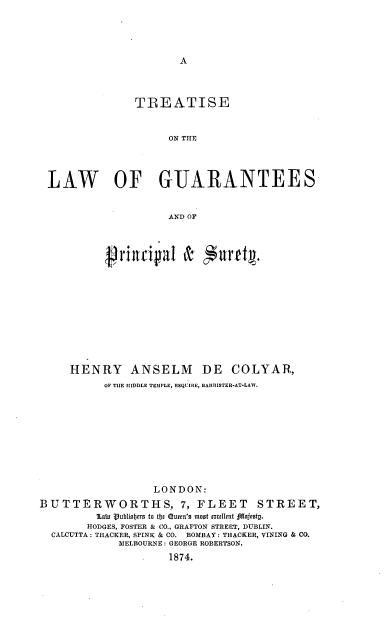 handle is hein.beal/trtlwgpsy0001 and id is 1 raw text is: 




A


               TREATISE


                     ON THE




 LAW OF GUARANTEES


                     AND OF




          riricia & furfty.










     HENRY ANSELM DE COLYAR,
          OP THE MIDDLE TEMPLE, ESQUIRE, BARRISTER-AT-LAW.










                  LONDON:
BUTTERWORTHS, 7, FLEET STREET,
         lain Vublisbers to tbje Quern's moot szcellent ;!afesty.
         HODGES, FOSTER & CO., GRAFTON STREET, DUBLIN.
  CALCUTTA: TRACKER, SPINK & CO. BOMBAY: THACKER, VINING & CO.
             MELBOURNE: GEORGE ROBERTSON.
                     1874.


