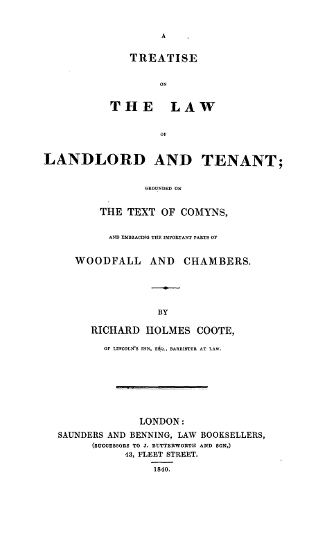 handle is hein.beal/trtlwland0001 and id is 1 raw text is: 





   TREATISE


        ON


THE LAW


         OF


LANDLORD AND TENANT;


                 GROUNDED ON


          THE TEXT OF COMYNS,

          AND EMBRACING THE IMPORTANT PARTS OF


     WOODFALL AND       CHAMBERS.





                   BY

        RICHARD HOLMES COOTE,

          OF LINCOLN'S INN, E4Q., BARRISTER AT LAW.







                LONDON:
  SAUNDERS AND BENNING, LAW BOOKSELLERS,
        (SUCCESSORS TO J. BUTTERWORTH AND SON,)
              43, FLEET STREET.
                   1840.


