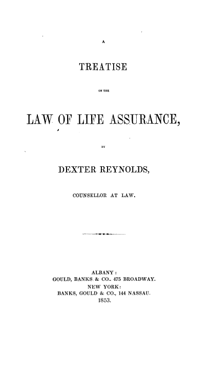 handle is hein.beal/trtlwlife0001 and id is 1 raw text is: 





A


            TREATISE



                ON THO





LAW OF LIFE ASSURANCE,



                 13Y


DEXTER REYNOLDS,



     COUNSELLOR AT LAW.













         ALBANY:
GOULD, BANKS, & CO.. 475 BROADWAY.
        NEW YORK:
 BANKS, GOULD & CO., 144 NASSAU.
          1853.


