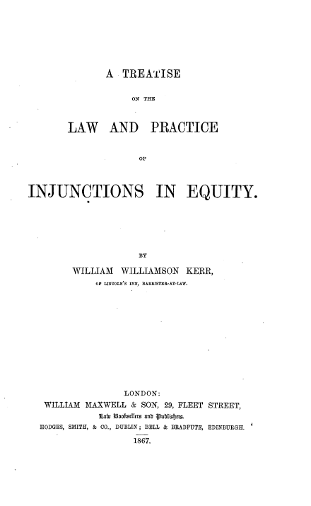 handle is hein.beal/trtlwpeqty0001 and id is 1 raw text is: 







        A  TREATISE


             ON THE



LAW AND PRACTICE


              OF


INJUNCTIONS IN EQUITY.






                      BY

         WILLIAM  WILLIAMSON   KERR,
             OF LINCOLN'S INN, BARRISTER-AT-LAW.


                 LONDON:
 WILLIAM MAXWELL  & SON, 29, FLEET STREET,
            LaWi Booktilers anb lublishers.
HODGES, SMITH, & CO., DUBLIN; BELL & BRADFUTE, EDINBURGH.

                   1867.


