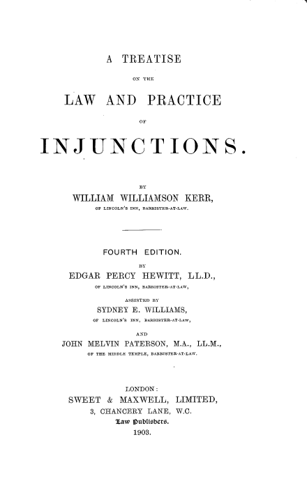 handle is hein.beal/trtlwpjc0001 and id is 1 raw text is: 






        A  TREATISE

             ON TCE


L AW AND PRACTICE

               OF


INJUNC T ION S.




                   BY
      WILLIAM   WILLIAMSON  KERR,
           OF LINCOLN'S INN, BARRISTER-AT-LAW.





           FOURTH   EDITION.
                   BY
      EDGAR  PERCY  HEWITT,  LL.D.,
           OF LINCOLN'S INN, BARRISTER-AT-LAW,


            ASSISTED BY
       SYDNEY E. WILLIAMS,
       OF LINCOLN'S INN, BLARISTER-AT-LAW,

              AND
JOHN MELVIN PATERSON, M.A., LL.M.,
     OF THE MIDDLE TEMPLE, BARRISTER-AT-LAW.


           LONDON:
SWEET   & MAXWELL,   LIMITED,
    3, CHANCERY LANE, W.C.
         Law Pubitabemr.
             1903.


