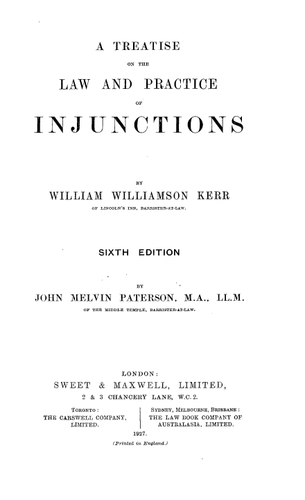 handle is hein.beal/trtlwpjct0001 and id is 1 raw text is: 






       A  TREATISE

             ON THE



LAW AND PRACTICE

              OF


INJUNCTIONS







                   BY

   WILLIAM WILLIAMSON KERR
           OF LINCOLN'S INN, BARRISTER-AT-LAW.


            SIXTH  EDITION




                   BY

JOHN   MELVIN   PATERSON.   M.A., LL.M.
         OF THE MIDDLE TEMPLE, BARRISTER-AT-LAW.


              LONDON:

  SWEET   &  MAXWELL, LIMITED,

       2 & 3 CHANCERY LANE, W.C. 2.

     TORONTO:       SYDNEY, MELBOURNE, BRISBANE:
THE CARSWELL COMPANY,      THE LAW BOOK COMPANY OF
     LIMITED.        AUSTRALASIA, LIMITED.
                 1927.
             (Printed in EnglamidJ


