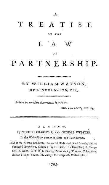 handle is hein.beal/trtlwprn0001 and id is 1 raw text is: 


A


     T R E A T I S E

                    OF  THE


               LAW

                       OF


 PARTNERSHIP*





       BY   WILLIAM WATSON,

           OF LINCOLN'sINN, ESQ.



   Societas jus quaddam fraternitatis infe habet.
                           DIG. PRO SOCIO, LEG. 63.





               A L  B A  NY  :
    PkUNTED ny CHARLES R. AND GEORGE WEBSTER,
      In the hite Houfe corner of State and Pearl-Streets.,
Sold at the Albany Bookftore, corner of State and Pearl Streets, and at
Spencer's Bookftore, Albany ; by H. Gaine, T. Greenleaf, S. Camp-
bell, T. Allen, & T. & J. Swords, New-York; Thomas & Andrews,
Bofton; Wm. Young, M. Carey, R, Campbell, Philadelphia.


1795.


