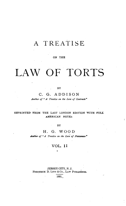 handle is hein.beal/trtlwtrts0002 and id is 1 raw text is: 














         A TREATISE



                  ON THE





LAW OF TORTS



                    BY

            C. G.  ADDISON
        Author of A Treatise on the Law of Contracts




REPRINTED FROM THE LAST LONDON EDITION WITH FULL
               AMERICAN NOTES


                    BY

              H.  G. WOOD
        Author of A Treatise on the Law of Nruisa


                  VOL   II


       JERSEY CITY, N. J.
FREDERiCK D. LINN & Co., LAw PuBjIHERS.
           1881.,


