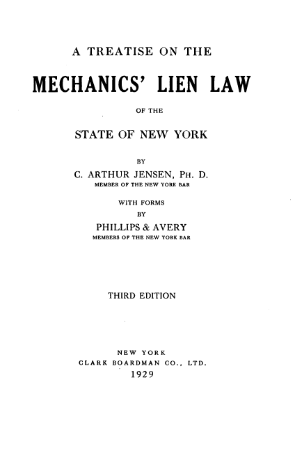 handle is hein.beal/trtmchlsn0001 and id is 1 raw text is: 






      A  TREATISE   ON  THE




MECHANICS' LIEN LAW


                OF THE



       STATE  OF NEW  YORK



                 BY

       C. ARTHUR JENSEN, PH. D.
          MEMBER OF THE NEW YORK BAR


              WITH FORMS

                 BY

          PHILLIPS & AVERY
          MEMBERS OF THE NEW YORK BAR


     THIRD EDITION







     NEW  YORK
CLARK BOARDMAN CO., LTD.

        1929


