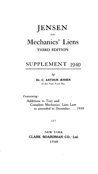 handle is hein.beal/trtmchlsn0002 and id is 1 raw text is: 






    JENSEN
           ON

Mechanics' Liens


THIRD EDITION


SU PPLEME.NT


1940


             by
      Dr. C. ARTHUR JENSEN
        of the New York Bar


Containing:
  Additions to Text and
  Complete Mechanics' Lien Law
     as amended to December . ., 1 939


       NEW YORK
CLARK BOARDMAN CO.; Ltd.
          1940


