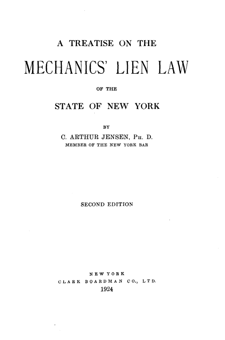 handle is hein.beal/trtmchlw0001 and id is 1 raw text is: 





      A TREATISE ON THE



MECHANICS' LIEN           LAW


              OF THE


      STATE OF NEW YORK


               BY


C. ARTHUR JENSEN, PH. D.
MEMBER OF THE NEW YORK BAR









    SECOND EDITION










      NEW Y 0 R K
CLARK BOARDMAN CO., LTD.
        1924


