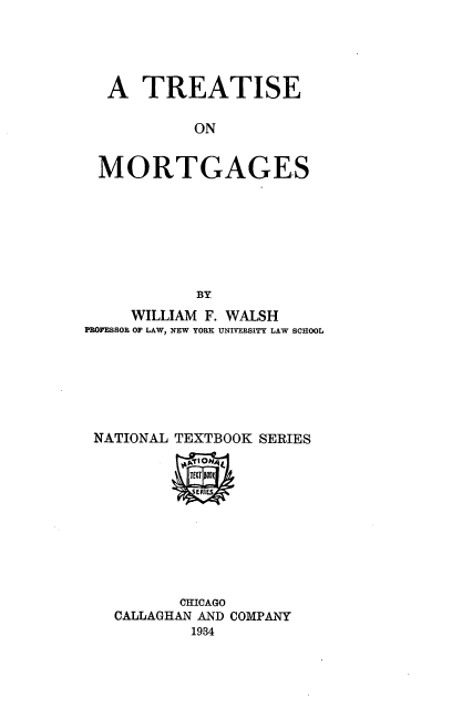 handle is hein.beal/trtmtg0001 and id is 1 raw text is: 



  A TREATISE

           ON

 MORTGAGES






            BY.
     WILLIAM F. WALSH
PROFISSO& OP LAW, NEW YORK UNIVERSITY LAW SCHOOL





NATIONAL TEXTBOOK SERIES


       CHICAGO
CALLAGHAN AND COMPANY
        1934


