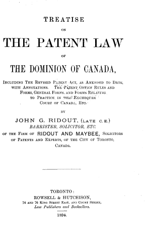 handle is hein.beal/trtpatlws0001 and id is 1 raw text is: TREATISE
ON
THE PATENT LAW
OF
THE DOMINION OF CANADA,
INCLUDING THE REVISED JATENT ACT, AS AMENDED TO DATE,
WITH ANNOTATIONS.  h' PATENT. OFFiCE RULES AND
FORMS, GENERAL FORMS, AND FoRtMS RFLATFIG
TO PRACTICE IN 1I-I LKCHEQUER
COURT OF CANADA, ETe-
BY
JOHN G. RIDOUT, (LATE C.E.)
BARRISTER, SOLICITOR, ETC.
OF THE FIRM OF RIDOUT AND MAYBEE, SOLICITORS
OF PATENTS AND EXPERTS, OF THE CITY OF TORONTO,
CANADA.

TORONTO:
ROWSELL & HUTCHISON,
74 AND 76 KING STREET EAST, AND COURT STREET,
Law Publishers and Booksellers.
1894.



