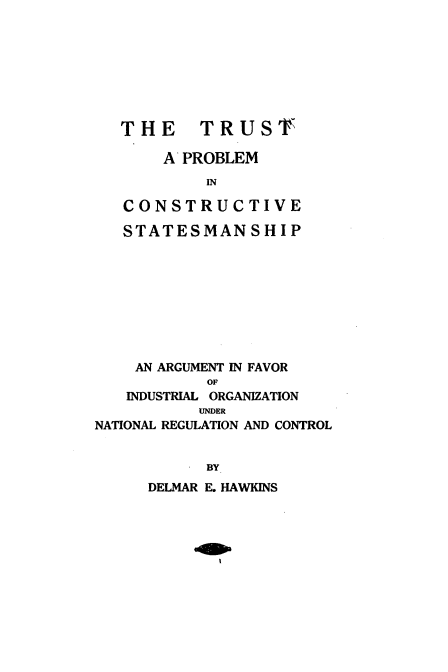 handle is hein.beal/trtpclsts0001 and id is 1 raw text is: 








THE TRUST,

    A PROBLEM
         IN

CONSTRUCTIVE

STATESM   AN  SHIP


    AN ARGUMENT IN FAVOR
            OF
   INDUSTRIAL ORGANIZATION
           UNDER
NATIONAL REGULATION AND CONTROL


            BY
      DELMAR E. HAWKINS


